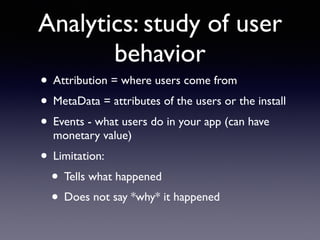 Analytics: study of user
behavior
• Attribution = where users come from
• MetaData = attributes of the users or the install
• Events - what users do in your app (can have
monetary value)
• Limitation:
• Tells what happened
• Does not say *why* it happened
 