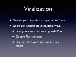 Viralization
• Sharing your app via an unpaid sales force
• Users can contribute in multiple ways:
• Give you a good rating in google Play
• Google Plus the page
• Like or share your app link in social
media
 