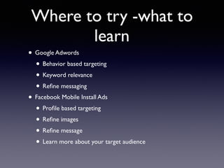 Where to try -what to
learn
• Google Adwords
• Behavior based targeting
• Keyword relevance
• Reﬁne messaging
• Facebook Mobile Install Ads
• Proﬁle based targeting
• Reﬁne images
• Reﬁne message
• Learn more about your target audience
 