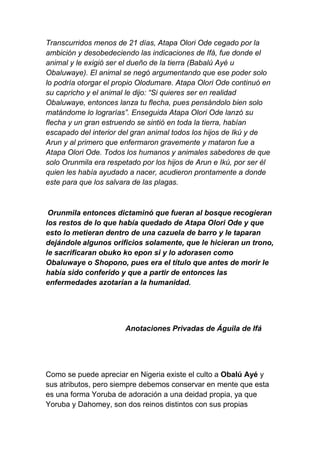 Transcurridos menos de 21 días, Atapa Olori Ode cegado por la
ambición y desobedeciendo las indicaciones de Ifá, fue donde el
animal y le exigió ser el dueño de la tierra (Babalú Ayé u
Obaluwaye). El animal se negó argumentando que ese poder solo
lo podría otorgar el propio Olodumare. Atapa Olori Ode continuó en
su capricho y el animal le dijo: “Si quieres ser en realidad
Obaluwaye, entonces lanza tu flecha, pues pensándolo bien solo
matándome lo lograrías”. Enseguida Atapa Olori Ode lanzó su
flecha y un gran estruendo se sintió en toda la tierra, habían
escapado del interior del gran animal todos los hijos de Ikú y de
Arun y al primero que enfermaron gravemente y mataron fue a
Atapa Olori Ode. Todos los humanos y animales sabedores de que
solo Orunmila era respetado por los hijos de Arun e Ikú, por ser él
quien les había ayudado a nacer, acudieron prontamente a donde
este para que los salvara de las plagas.



 Orunmila entonces dictaminó que fueran al bosque recogieran
los restos de lo que había quedado de Atapa Olori Ode y que
esto lo metieran dentro de una cazuela de barro y le taparan
dejándole algunos orificios solamente, que le hicieran un trono,
le sacrificaran obuko ko epon si y lo adorasen como
Obaluwaye o Shopono, pues era el título que antes de morir le
había sido conferido y que a partir de entonces las
enfermedades azotarían a la humanidad.




                       Anotaciones Privadas de Águila de Ifá




Como se puede apreciar en Nigeria existe el culto a Obalú Ayé y
sus atributos, pero siempre debemos conservar en mente que esta
es una forma Yoruba de adoración a una deidad propia, ya que
Yoruba y Dahomey, son dos reinos distintos con sus propias
 