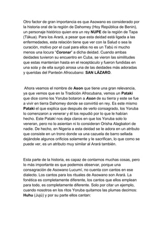 Otro factor de gran importancia es que Asowano es considerado por
la historia oral de la región de Dahomey (Hoy República de Benin),
un personaje histórico quien era un rey NUPE de la región de Tapa
(Tákua). Para los Arará, a pesar que esta deidad está ligada a las
enfermedades, esta relación tiene que ver con la Salud o sea la
curación, motivo por el cual para ellos no es un Tabú ni mucho
menos una locura “Coronar” a dicha deidad. Cuando ambas
deidades tuvieron su encuentro en Cuba, se vieron las similitudes
que estas mantenían hasta en el receptáculo y fueron fundidas en
una sola y de ella surgió airosa una de las deidades más adoradas
y queridas del Panteón Afrocubano: SAN LÁZARO.



 Ahora veamos el nombre de Ason que tiene una gran relevancia,
ya que vemos que en la Tradición Afrocubana, vemos un Pataki
que dice como los Yoruba botaron a Ason de su tierra y este se fue
a vivir en tierra Dahomey donde se convirtió en rey. Es este mismo
Pataki el que explica que después de verlo consagrado, los Yoruba
lo comenzaron a venerar y él los repudió por lo que le habían
hecho. Este Patakí nos deja claros en que los Yoruba solo lo
veneran, pero no lo asientan ni lo consideran Orisha Alagbatori de
nadie. De hecho, en Nigeria a esta deidad se le adora en un atributo
que consiste en un trono donde va una cazuela de barro sellada
dejándole algunos orificios solamente y le sacrifican, lo que como se
puede ver, es un atributo muy similar al Arará también.



Esta parte de la historia, es capaz de contarnos muchas cosas, pero
lo más importante es que podemos observar, porque una
consagración de Asowano Lucumí, no cuenta con cantos en ese
dialecto. Los cantos para los rituales de Asowano son Arará. La
fonética es completamente diferente, los cantos que ellos emplean
para todo, es completamente diferente. Solo por citar un ejemplo,
cuando nosotros en los ritos Yoruba quitamos las plumas decimos:
Huhu (Jujú) y por su parte ellos cantan:
 