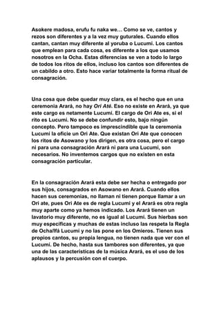 Asokere madosa, erufu fu naka we… Como se ve, cantos y
rezos son diferentes y a la vez muy guturales. Cuando ellos
cantan, cantan muy diferente al yoruba o Lucumí. Los cantos
que emplean para cada cosa, es diferente a los que usamos
nosotros en la Ocha. Estas diferencias se ven a todo lo largo
de todos los ritos de ellos, incluso los cantos son diferentes de
un cabildo a otro. Esto hace variar totalmente la forma ritual de
consagración.



Una cosa que debe quedar muy clara, es el hecho que en una
ceremonia Arará, no hay Ori Até. Eso no existe en Arará, ya que
este cargo es netamente Lucumí. El cargo de Ori Ate es, si el
rito es Lucumí. No se debe confundir esto, bajo ningún
concepto. Pero tampoco es imprescindible que la ceremonia
Lucumí la oficie un Ori Ate. Que existan Ori Ate que conocen
los ritos de Asowano y los dirigen, es otra cosa, pero el cargo
ni para una consagración Arará ni para una Lucumí, son
necesarios. No inventemos cargos que no existen en esta
consagración particular.



En la consagración Arará esta debe ser hecha o entregado por
sus hijos, consagrados en Asowano en Arará. Cuando ellos
hacen sus ceremonias, no llaman ni tienen porque llamar a un
Ori ate, pues Ori Ate es de regla Lucumí y el Arará es otra regla
muy aparte como ya hemos indicado. Los Arará tienen un
lavatorio muy diferente, no es igual al Lucumí. Sus hierbas son
muy específicas y muchas de estas incluso las respeta la Regla
de Ocha/Ifá Lucumí y no las pone en los Omieros. Tienen sus
propios cantos, su propia lengua, no tienen nada que ver con el
Lucumí. De hecho, hasta sus tambores son diferentes, ya que
una de las características de la música Arará, es el uso de los
aplausos y la percusión con el cuerpo.
 