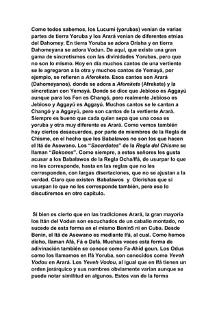 Como todos sabemos, los Lucumí (yorubas) venían de varias
partes de tierra Yoruba y los Arará venían de diferentes etnias
del Dahomey. En tierra Yoruba se adora Orisha y en tierra
Dahomeyana se adora Vodun. De aquí, que existe una gran
gama de sincretismos con las divinidades Yorubas, pero que
no son lo mismo. Hoy en día muchos cantos de una vertiente
se le agregaron a la otra y muchos cantos de Yemayá, por
ejemplo, se refieren a Aferekete. Esos cantos son Arará
(Dahomeyanos), donde se adora a Aferekete (Afrekete) y la
sincretizan con Yemayá. Donde se dice que Jebioso es Aggayú
aunque para los Fon es Changó, pero realmente Jebioso es
Jebioso y Aggayú es Aggayú. Muchos cantos se le cantan a
Changó y a Aggayú, pero son cantos de la vertiente Arará.
Siempre es bueno que cada quien sepa que una cosa es
yoruba y otra muy diferente es Arará. Como vemos también
hay ciertos desacuerdos, por parte de miembros de la Regla de
Chisme, en el hecho que los Babalawos no son los que hacen
el Itá de Asowano. Los “Sacerdotes” de la Regla del Chisme se
llaman “Bokones”. Como siempre, a estos señores les gusta
acusar a los Babalawos de la Regla Ocha/Ifá, de usurpar lo que
no les corresponde, hasta en las reglas que no les
corresponden, con largas disertaciones, que no se ajustan a la
verdad. Claro que existen Babalawos y Olorishas que si
usurpan lo que no les corresponde también, pero eso lo
discutiremos en otro capítulo.



 Si bien es cierto que en las tradiciones Arará, la gran mayoría
los Itán del Vodun son escuchados de un caballo montado, no
sucede de esta forma en el mismo Benín5 ni en Cuba. Desde
Benín, el Itá de Asowano es mediante Ifá, al cual. Como hemos
dicho, llaman Afá, Fá o Dafá. Muchas veces esta forma de
adivinación también se conoce como Fa-Ahid goun. Los Odus
como los llamamos en Ifá Yoruba, son conocidos como Yeveh
Vodou en Arará. Los Yeveh Vodou, al igual que en Ifá tienen un
orden jerárquico y sus nombres obviamente varían aunque se
puede notar similitud en algunos. Estos van de la forma
 