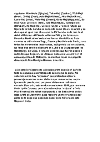 siguiente: Gbe-Mejie (Ejiogbe), Yeku-Meji (Oyekun), Woli-Meji
(Iwori), Di-Meji (Oddi), Abla-Meji (Obbara), Akla-Meji (Okana),
Loso-Meji (Iroso), Wele-Meji (Ojuani), Guda-Meji (Oggunda), Sa-
Meji (Osa), Lete-Meji (Irete), Tula-Meji (Otura), Turukpe-Meji
(Otrupon), Ka-Maji (Ika), Ce-Meji (Oshe) y Fu-Meji (Ofun). La
figura de la Odu Yoruba es conocida como Ma-wu en Arará y se
dice, que al igual que el sistema de Ifá Yoruba, es la que da el
Ashé al Bokono. Al Ékuele lo llaman Pélé y los Ikines son
llamados De-kí. A los Vodun los llaman Mami (Wata). Este
sistema es utilizado en Togo, Ghana y República de Benin, para
todas las ceremonias importantes, incluyendo las iniciaciones.
Es falso que esto se inventara en Cuba o es usurpado por los
Babalawos. En Cuba, a falta de Bokonos que fueron pocos o
nulos los que llegaron, se utilizó al Babalawo Lucumí y en el
caso específico de Matanzas, en muchas casas ese papel lo
desempeñó Don Remigio Herrera, Adeshina.



 Este carácter secreto de la religión arará explica en parte la
falta de estudios sistemáticos de su sistema de culto. No
sabemos cómo hay “expertos” que pretenden ubicar a
personajes exactos en un sistema que desconocen, no por
ignorancia propia, sino porque el sistema es realmente
cerrado. Peor aún, esto es documentado en 1954, por la misma
Doña Lydia Cabrera, pero aún así muchos “culpan” a Doña
Pilar Fresneda de haber incorporado a los Babalawos en los
ritos Arará de Asowano. Esto requiere un mejor análisis por
parte de lo poco que podemos saber de la historia de esta
Regla en Cuba.
 