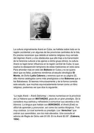 La cultura originalmente Arará en Cuba, se hallaba sobre todo en la
región occidental y en algunas de las provincias centrales de la Isla.
Es preciso reconocer que debido al sistema religioso muy cerrado
del régimen Arará y a los obstáculos que ello trajo a la transmisión
de la herencia cultural a los ajenos a dicho grupo étnico, la cultura
Arará no logró tener influencia en la región central de Cuba, lo que
explica la desaparición temprana de estas tradiciones en esta zona.
Para ahondar más en esto del Bokono en Cuba y no se quiera
decir que es falso, podemos remitirnos al estudio etnológico El
Monte, de Doña Lydia Cabrera y veremos que en su página 22,
ella misma catalogaba como más prestigiosos a los Bokonos que a
los Babalawos. Si leemos minuciosamente y de la forma correcta
este estudio, que muchos equivocadamente toman como un libro
religioso, podremos ver que dice lo siguiente:


“La regla Arará – Arará Dahomey – menos numerosa en la provincia
de La Habana que en MATANZAS, goza de un gran prestigio. Se la
considera muy estricta y refractaria a comunicar sus secretos a los
blancos. La lengua que hablan sus BOKONOS, el Arará (Ewé) es
difícil de aprender y pronunciar, así como los cantos litúrgicos. Y es
muy costosa. Lo cual aumenta su prestigio. Los “derechos” que
cobran sus sacerdotes, son los más elevados. Una consulta al
adivino de Regla de Ocha vale $1.05. En la Arará $2.05”. (Cabrera,
1954) .
 