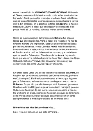 con el nuevo título de: OLUWO POPO AWO BOKONO. Utilizando
el Ékuele, este sacerdote teóricamente podía saber la voluntad de
los Vodun Arará, ya que las creencias ortodoxas Arará establecen
que no tenían Caracoles y por consiguiente debían hablar a través
de Fá. Sin embargo, en la práctica, la tarea del Bokono, la hace el
Babalawo Lucumí, a pesar que el Diloggun fue entregado a los
pocos Arará de La Habana, por nada menos que Efunshé.


Como se puede observar, la transición de Bokono fue el paso
lógico que encontraron los Arará al llegar a la Habana y no fue de
ninguna manera una imposición. Esta fue una evolución causada
por las circunstancias. Ni los Cabildos Ararás más recalcitrantes,
llamaron invento a esta práctica. Los reclamos de los Arará contra
el San Lázaro Lucumí, se deben a otras razones, que nada tienen
que ver con los Babalawos. El reclamo de los Arará, hoy en día,
tiene que ver con la práctica Lucumí de hacer San Lázaro con Oró a
Obbatalá, Ochún o Yemayá. Dos cosas muy diferentes y las
controversias son entre Oluwos Popós y Olorishas.



En Brasil podrá verse una de las costumbres clásicas del Arará, de
hacer el Itan de Asowano por medio del Orisha montado, pero eso
en Cuba no pasó. En Brasil puede deberse al hecho que llegaron
pocos Babalawos, así que asumimos que llegaron mucho menos
Bokonos. Es por ello que allá tiene que venir Asowano, ya que en
Brasil no se le tira Diloggun (a pesar que ellos lo manejan), pero en
Cuba no se hace itan de esa forma, sino que se espera al itan de
Ifá. De hecho en Cuba, cuando se hace itan, después de terminado,
se le invoca a Ifá en Arará y después pasan todos con un canto
(que pondremos a medias por aquello de los malos ojos):



Nito se ose ose nito Bokono bose nito...

Es el Iyefá del Bokono, el que sella el Yarará…
 