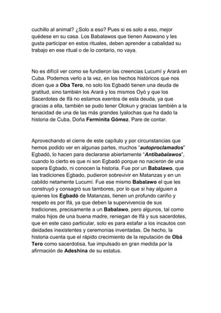 cuchillo al animal? ¿Solo a eso? Pues si es solo a eso, mejor
quédese en su casa. Los Babalawos que tienen Asowano y les
gusta participar en estos rituales, deben aprender a cabalidad su
trabajo en ese ritual o de lo contario, no vaya.



No es difícil ver como se fundieron las creencias Lucumí y Arará en
Cuba. Podemos verlo a la vez, en los hechos históricos que nos
dicen que a Oba Tero, no solo los Egbadó tienen una deuda de
gratitud, sino también los Arará y los mismos Oyó y que los
Sacerdotes de Ifá no estamos exentos de esta deuda, ya que
gracias a ella, también se pudo tener Olokun y gracias también a la
tenacidad de una de las más grandes Iyalochas que ha dado la
historia de Cuba, Doña Ferminita Gómez. Pare de contar.



Aprovechando el cierre de este capítulo y por circunstancias que
hemos podido ver en algunas partes, muchos “autoproclamados”
Egbadó, lo hacen para declararse abiertamente “Antibabalawos”,
cuando lo cierto es que ni son Egbadó porque no nacieron de una
sopera Egbado, ni conocen la historia. Fue por un Babalawo, que
las tradiciones Egbado, pudieron sobrevivir en Matanzas y en un
cabildo netamente Lucumí. Fue ese mismo Babalawo el que les
construyó y consagró sus tambores, por lo que si hay alguien a
quienes los Egbadó de Matanzas, tienen un profundo cariño y
respeto es por Ifá, ya que deben la supervivencia de sus
tradiciones, precisamente a un Babalawo, pero algunos, tal como
malos hijos de una buena madre, reniegan de Ifá y sus sacerdotes,
que en este caso particular, solo es para estafar a los incautos con
deidades inexistentes y ceremonias inventadas. De hecho, la
historia cuenta que el rápido crecimiento de la reputación de Obá
Tero como sacerdotisa, fue impulsado en gran medida por la
afirmación de Adeshina de su estatus.
 