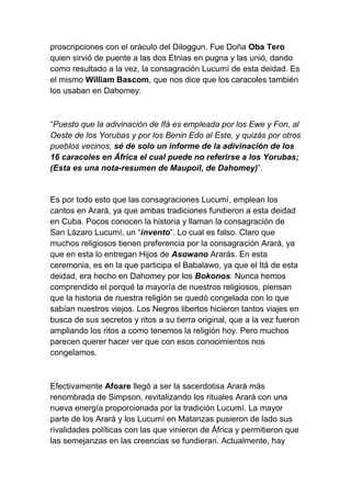 proscripciones con el oráculo del Diloggun. Fue Doña Oba Tero
quien sirvió de puente a las dos Etnias en pugna y las unió, dando
como resultado a la vez, la consagración Lucumí de esta deidad. Es
el mismo William Bascom, que nos dice que los caracoles también
los usaban en Dahomey:



“Puesto que la adivinación de Ifá es empleada por los Ewe y Fon, al
Oeste de los Yorubas y por los Benin Edo al Este, y quizás por otros
pueblos vecinos, sé de solo un informe de la adivinación de los
16 caracoles en África el cual puede no referirse a los Yorubas;
(Esta es una nota-resumen de Maupoil, de Dahomey)”.


Es por todo esto que las consagraciones Lucumí, emplean los
cantos en Arará, ya que ambas tradiciones fundieron a esta deidad
en Cuba. Pocos conocen la historia y llaman la consagración de
San Lázaro Lucumí, un “invento”. Lo cual es falso. Claro que
muchos religiosos tienen preferencia por la consagración Arará, ya
que en esta lo entregan Hijos de Asowano Ararás. En esta
ceremonia, es en la que participa el Babalawo, ya que el Itá de esta
deidad, era hecho en Dahomey por los Bokonos. Nunca hemos
comprendido el porqué la mayoría de nuestros religiosos, piensan
que la historia de nuestra religión se quedó congelada con lo que
sabían nuestros viejos. Los Negros libertos hicieron tantos viajes en
busca de sus secretos y ritos a su tierra original, que a la vez fueron
ampliando los ritos a como tenemos la religión hoy. Pero muchos
parecen querer hacer ver que con esos conocimientos nos
congelamos.



Efectivamente Afoare llegó a ser la sacerdotisa Arará más
renombrada de Simpson, revitalizando los rituales Arará con una
nueva energía proporcionada por la tradición Lucumí. La mayor
parte de los Arará y los Lucumí en Matanzas pusieron de lado sus
rivalidades políticas con las que vinieron de África y permitieron que
las semejanzas en las creencias se fundieran. Actualmente, hay
 
