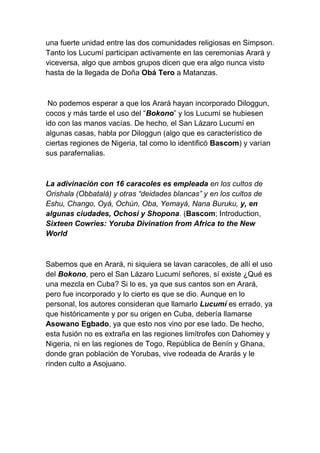 una fuerte unidad entre las dos comunidades religiosas en Simpson.
Tanto los Lucumí participan activamente en las ceremonias Arará y
viceversa, algo que ambos grupos dicen que era algo nunca visto
hasta de la llegada de Doña Obá Tero a Matanzas.



 No podemos esperar a que los Arará hayan incorporado Diloggun,
cocos y más tarde el uso del “Bokono” y los Lucumí se hubiesen
ido con las manos vacías. De hecho, el San Lázaro Lucumí en
algunas casas, habla por Diloggun (algo que es característico de
ciertas regiones de Nigeria, tal como lo identificó Bascom) y varían
sus parafernalias.



La adivinación con 16 caracoles es empleada en los cultos de
Orishala (Obbatalá) y otras “deidades blancas” y en los cultos de
Eshu, Chango, Oyá, Ochún, Oba, Yemayá, Nana Buruku, y, en
algunas ciudades, Ochosi y Shopona. (Bascom; Introduction,
Sixteen Cowries: Yoruba Divination from Africa to the New
World



Sabemos que en Arará, ni siquiera se lavan caracoles, de allí el uso
del Bokono, pero el San Lázaro Lucumí señores, sí existe ¿Qué es
una mezcla en Cuba? Si lo es, ya que sus cantos son en Arará,
pero fue incorporado y lo cierto es que se dio. Aunque en lo
personal, los autores consideran que llamarlo Lucumí es errado, ya
que históricamente y por su origen en Cuba, debería llamarse
Asowano Egbado, ya que esto nos vino por ese lado. De hecho,
esta fusión no es extraña en las regiones limítrofes con Dahomey y
Nigeria, ni en las regiones de Togo, República de Benín y Ghana,
donde gran población de Yorubas, vive rodeada de Ararás y le
rinden culto a Asojuano.
 
