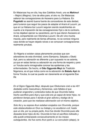 En Matanzas hoy en día, hay dos Cabildos Arará, uno es Mahinu4
– Majinú (Magino). Uno de ellos pare, el otro no. De Matanzas
salieron las consagraciones de Asowano para La Habana. En
Pogolotti se asentó buena fuente de conocedores de esta deidad,
pero tuvieron que seguir los pasos de adaptar el Arará al Lucumí, ya
que en La Habana los Lucumí seguían siendo recalcitrantes en
cuanto a la imposición de las consagraciones Oyó o de lo contrario,
no los dejaban ejercer su sacerdocio, por lo que dieron Asowano en
Arará, compartiendo con Olorishas Lucumí. De ahí vino mucha
mezcla, pero realmente de tierras africanas, no se conoce ninguna
casa donde se hayan dejado raíces o se conozcan consagraciones
realmente yorubas.



 En Nigeria si existen casas plenamente yorubas que son
adoradores de esta divinidad, como Sampona, Sakpata u Obalú
Ayé, pero su adoración es diferente y por supuesto no se asienta,
ya que en estas tierras su adoración es una forma de respeto y para
un Yoruba sería inimaginable coronar las epidemias y las
enfermedades. De hecho, el Odu Oggunda Meyi de Tradición
Nigeriana, es el que indica como es la adoración de Babalu Ayé de
forma Yoruba, lo cual se puede ver claramente en el siguiente Ese
Ifá:



En el Signo Oggunda Meyi, después que Olodumare creó a las 401
deidades entre masculinas y femeninas, solo faltaba el que
pudieran engendrar y enterados todos de que Orunmila había
hecho sacrificio para Aiye y que esta era ya capaz de tener hijos, no
perdieron tiempo para ir donde el gran adivino y testigo de la
creación, para que les realizase adivinación con el mismo objetivo.

Solo Ikú y su esposa Arun estaban enojados con Orunmila, porque
este obstaculizaba en Orun su trabajo y no acudieron a él, hasta
que un día, por su propia parte, Arun fue donde Orunmila pues ella
deseaba tener hijos de Ikú. Orunmila le hizo el sacrificio indicado y
ella quedó embarazada consecutivamente en los meses
subsiguientes. Así fue como Arun parió a; La convulsión (atapo), la
 
