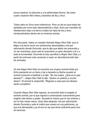 locura (asiere), la infección y a la deformidad (Aroni). De estos
cuatro nacieron 603 nietos y bisnietos de Ikú y Arun.



Todos ellos en Orun eran inofensivos. Pero un día en que todas las
deidades por turno iban descendiendo a Aiye, Echu por mandato de
Oloddumare trajo a la tierra a todos los hijos de Ikú y Arun
introduciéndolos dentro de un inmenso animal.



Por otra parte, había un cazador llamado Atapa Olori Ode, que al
llegar a la tierra venía con ambiciones desmedidas y fue por
adivinación donde Orunmila, que le dijo que debía ser precavido y
no ser avaricioso, pues esto le acarrearía un gran desastre a él y a
toda la humanidad. Orunmila le hizo sacrificio a Atapa Olori Ode y a
partir de entonces este comenzó a cazar en abundancia todo tipo
de animales.



Un día Atapa Olori Ode se encontró con el gran animal traído por
Echu pastando en un llano y fue a lanzarle su flecha cuando el
animal comenzó a hablarle y le dijo: “No me mates, ¿Qué es lo que
deseas?” – Atapa Olori Ode le dijo: “Quiero un palacio y mucho
dinero”. El animal le respondió: “Regresa a casa que tus deseos
serán cumplidos”.


Cuando Atapa Olori Ode regresó, se encontró todo lo exigido al
extraño animal, por lo que regresó a amenazarlo nuevamente para
exigirle más dinero y poder. Sucedió lo mismo que la vez anterior y
así lo hizo varias veces. Unos días después, fue por adivinación
donde Orunmila y este le indicó que cesara en sus peticiones, ya
que era demasiado y ya él era un rey que tenía suficiente para vivir
sin temores.
 