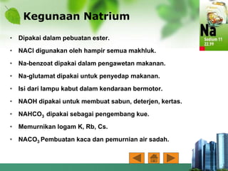Kegunaan Natrium
• Dipakai dalam pebuatan ester.
• NACl digunakan oleh hampir semua makhluk.
• Na-benzoat dipakai dalam pengawetan makanan.
• Na-glutamat dipakai untuk penyedap makanan.
• Isi dari lampu kabut dalam kendaraan bermotor.
• NAOH dipakai untuk membuat sabun, deterjen, kertas.
• NAHCO3 dipakai sebagai pengembang kue.
• Memurnikan logam K, Rb, Cs.
• NACO3 Pembuatan kaca dan pemurnian air sadah.
 