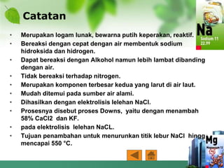 Catatan
• Merupakan logam lunak, bewarna putih keperakan, reaktif.
• Bereaksi dengan cepat dengan air membentuk sodium
hidroksida dan hidrogen.
• Dapat bereaksi dengan Alkohol namun lebih lambat dibanding
dengan air.
• Tidak bereaksi terhadap nitrogen.
• Merupakan komponen terbesar kedua yang larut di air laut.
• Mudah ditemui pada sumber air alami.
• Dihasilkan dengan elektrolisis lelehan NaCl.
• Prosesnya disebut proses Downs, yaitu dengan menambah
58% CaCl2 dan KF.
• pada elektrolisis lelehan NaCL.
• Tujuan penambahan untuk menurunkan titik lebur NaCl hingga
mencapai 550 °C.
 