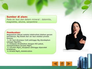 Pembuatan:
Magnesium dibuat melalui elektrolisis lelehan garam
kloridanya. Mg diolah dari air laut melalui proses
Downs:
1. Air laut dicampur CaO sehingga Mg diendapkan
sebagai Mg(OH)2
2. Endapan direaksikan dengan HCl pekat,
mengahasilkan larutan MgCl2
3. Larutan MgCl2 diuapkan sehingga diperoleh
kristalnya.
4. Kristal MgCl2 dielektrolisis
Sumber di alam:
Pada air laut dan dalam mineral : dolomite,
magnetite, olivine, serpentine
 