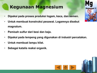 Kegunaan Magnesium
• Dipakai pada proses produksi logam, kaca, dan semen.
• Untuk membuat konstruksi pesawat. Logamnya disebut
magnalum.
• Pemisah sulfur dari besi dan baja.
• Dipakai pada lempeng yang digunakan di industri percetakan.
• Untuk membuat lampu kilat.
• Sebagai katalis reaksi organik.
 