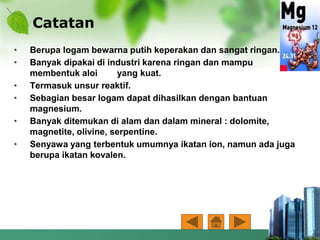 Catatan
• Berupa logam bewarna putih keperakan dan sangat ringan.
• Banyak dipakai di industri karena ringan dan mampu
membentuk aloi yang kuat.
• Termasuk unsur reaktif.
• Sebagian besar logam dapat dihasilkan dengan bantuan
magnesium.
• Banyak ditemukan di alam dan dalam mineral : dolomite,
magnetite, olivine, serpentine.
• Senyawa yang terbentuk umumnya ikatan ion, namun ada juga
berupa ikatan kovalen.
 