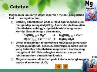 Catatan
• Magnesium umumnya dapat diperoleh melalui pengolahan air
laut sebagai berikut:
a) Ca(OH)2 ditambahkan pada air laut agar meganesium
mengendap sebagai Mg(OH)2. Asam klorida kemudian
ditambahkan sehingga diperoleh kristal magnesium
klorida. Sesuai dengan persamaan,
Ca(OH)2 (S) + Mg2+ ➔ Mg(OH)2 (S) + Ca 2+
Mg(OH)2 (s) + 2H+ + Cl- ➔ MgCl2.6H2O
b) Untuk menghindari terbentuknya MgO pada pemanasan
megnesium klorida, sebelum elektrolisis leburan kristal
yang terbentuk ditambahkan magnesium klorida yang
mengalami hidrolisis sebagian ke dalam campuran
leburan natrium dan kalsium klorida
c) Magnesium akan diperoleh pada katoda sedangkan pada
anoda akan terbentuk Cl2
-
 