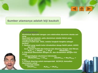 Sumber utamanya adalah biji bauksit
Pembuatan:
Aluminium diperoleh dengan cara elektrolisis aluminim oksida cair
yang
diperoleh dari bauksit, yaitu aluminium oksida hidrat yang
mengandung kotoran,
misalnya Fe2O3 dan SiO2, melalui langkah-langkha sebagai
berikut:
1. Bauksit yang masih kotor direaksikan denga NaOH pekat. Al2O3
dan SiO2
larut, tetapi Fe2O3 dan kotoran lain disaring dengan alat filtrasi.
Al2O3 (S) + 2NaOH (aq) + 3H2O 2NaAl(OH)4(aq)
2. Filtratnya diencerkan dengan air, dan direaksikan dengan CO2
untuk
mengendapkan aluminium hidroksida.
2NaAl(OH)4(aq) + CO2(g) 2Al(OH)3(s) + Na2CO3(aq) +
H2O(l)
3. Produk disaring untuk memeperoleh Al(OH)3, kemudian
dipanaskan untuk
meperoleh Al2O3
2Al(OH)3(s) Al2O3(s) + 3H2O(g)
 