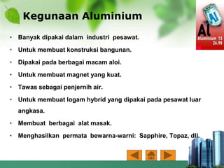 Kegunaan Aluminium
• Banyak dipakai dalam industri pesawat.
• Untuk membuat konstruksi bangunan.
• Dipakai pada berbagai macam aloi.
• Untuk membuat magnet yang kuat.
• Tawas sebagai penjernih air.
• Untuk membuat logam hybrid yang dipakai pada pesawat luar
angkasa.
• Membuat berbagai alat masak.
• Menghasilkan permata bewarna-warni: Sapphire, Topaz, dll.
 