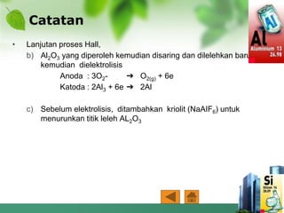 Catatan
• Lanjutan proses Hall,
b) Al2O3 yang diperoleh kemudian disaring dan dilelehkan baru
kemudian dielektrolisis
Anoda : 3O2- ➔ O2(g) + 6e
Katoda : 2Al3 + 6e ➔ 2Al
c) Sebelum elektrolisis, ditambahkan kriolit (NaAIF6) untuk
menurunkan titik leleh AL2O3
 