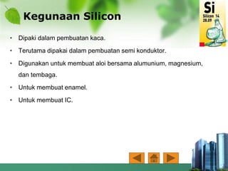 Kegunaan Silicon
• Dipaki dalam pembuatan kaca.
• Terutama dipakai dalam pembuatan semi konduktor.
• Digunakan untuk membuat aloi bersama alumunium, magnesium,
dan tembaga.
• Untuk membuat enamel.
• Untuk membuat IC.
 