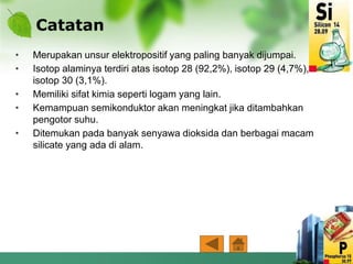 Catatan
• Merupakan unsur elektropositif yang paling banyak dijumpai.
• Isotop alaminya terdiri atas isotop 28 (92,2%), isotop 29 (4,7%),
isotop 30 (3,1%).
• Memiliki sifat kimia seperti logam yang lain.
• Kemampuan semikonduktor akan meningkat jika ditambahkan
pengotor suhu.
• Ditemukan pada banyak senyawa dioksida dan berbagai macam
silicate yang ada di alam.
 