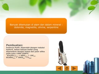 Pembuatan:
Fosforus Putih. Diperoleh dengan reduksi
fosforit, dalam batuan fosfat yang
dipanaskan dengan kokas dan pasir silika
pada suhu 1400-15000C.
2Ca(PO4)2(s) + 6SiO2(s) + 10C(s)
6CaSiO3(s) + 10CO(g) + P4(g)
Banyak ditemukan di alam dan dalam mineral :
dolomite, magnetite, olivine, serpentine
 