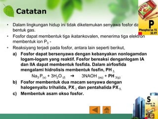 Catatan
• Dalam lingkungan hidup ini tidak diketemukan senyawa fosfor dalam
bentuk gas.
• Fosfor dapat membentuk tiga ikatankovalen, menerima tiga elektron
membentuk ion P3 -
• Reaksiyang terjadi pada fosfor, antara lain seperti berikut,
a) Fosfor dapat bersenyawa dengan kebanyakan nonlogamdan
logam-logam yang reaktif. Fosfor bereaksi denganlogam IA
dan IIA dapat membentuk fosfida. Dalam airfosfida
mengalami hidrolisis membentuk fosfin, PH 3.
Na3 P(s) + 3H2O (l) ➔ 3NAOH (aq) + PH 3(g)
b) Fosfor membentuk dua macam senyawa dengan
halogenyaitu trihalida, PX 3 dan pentahalida PX 5.
c) Membentuk asam okso fosfor.
 