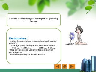 Secara alami banyak terdapat di gunung
berapi
Pembuatan:
• sulfur kemungkinan merupakan hasil reaksi
gas SO2
dan H2S yang terdapat dalam gas vulkanik.
8SO2(g) + 16H2S(g) 16H2O(l) + 3S8(s)
• Deposit belerang yang terdapat dibawah
permukaan,
ditambang dengan proses Frasch.
 
