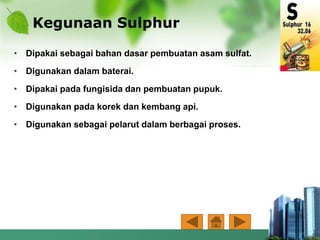 Kegunaan Sulphur
• Dipakai sebagai bahan dasar pembuatan asam sulfat.
• Digunakan dalam baterai.
• Dipakai pada fungisida dan pembuatan pupuk.
• Digunakan pada korek dan kembang api.
• Digunakan sebagai pelarut dalam berbagai proses.
 