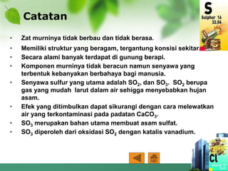 Catatan
• Zat murninya tidak berbau dan tidak berasa.
• Memiliki struktur yang beragam, tergantung konsisi sekitar.
• Secara alami banyak terdapat di gunung berapi.
• Komponen murninya tidak beracun namun senyawa yang
terbentuk kebanyakan berbahaya bagi manusia.
• Senyawa sulfur yang utama adalah SO2, dan SO3. SO2 berupa
gas yang mudah larut dalam air sehigga menyebabkan hujan
asam.
• Efek yang ditimbulkan dapat sikurangi dengan cara melewatkan
air yang terkontaminasi pada padatan CaCO3.
• SO3 merupakan bahan utama membuat asam sulfat.
• SO3 diperoleh dari oksidasi SO2 dengan katalis vanadium.
 