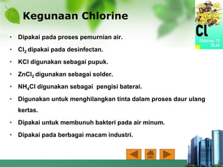 Kegunaan Chlorine
• Dipakai pada proses pemurnian air.
• Cl2 dipakai pada desinfectan.
• KCl digunakan sebagai pupuk.
• ZnCl2 digunakan sebagai solder.
• NH4Cl digunakan sebagai pengisi baterai.
• Digunakan untuk menghilangkan tinta dalam proses daur ulang
kertas.
• Dipakai untuk membunuh bakteri pada air minum.
• Dipakai pada berbagai macam industri.
 