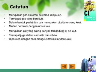 Catatan
• Merupakan gas diatomik bewarna kehijauan.
• Termasuk gas yang beracun.
• Dalam bentuk padat dan cair merupakan oksidator yang kuat.
• Mudah bereaksi dengan unsur lain.
• Merupakan zat yang paling banyak terkandung di air laut.
• Terdapat juga dalam carnalite dan silvite.
• Diperoleh dengan cara mengelektrolisis larutan NaCl.
 