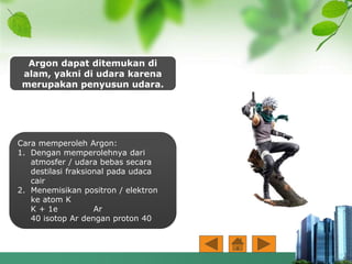 Argon dapat ditemukan di
alam, yakni di udara karena
merupakan penyusun udara.
Cara memperoleh Argon:
1. Dengan memperolehnya dari
atmosfer / udara bebas secara
destilasi fraksional pada udaca
cair
2. Menemisikan positron / elektron
ke atom K
K + 1e Ar
40 isotop Ar dengan proton 40
 