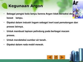 Kegunaan Argon
• Sebagai pengisi bola lampu karena Argon tidak bereaksi dengan
kawat lampu.
• Dipakai dalam industri logam sebagai inert saat pemotongan dan
proses lainnya.
• Untuk membuat lapisan pelindung pada berbagai macam
proses.
• Untuk mendeteksi sumber air tanah.
• Dipakai dalam roda mobil mewah.
 
