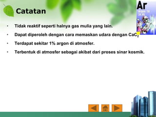 Catatan
• Tidak reaktif seperti halnya gas mulia yang lain.
• Dapat diperoleh dengan cara memaskan udara dengan CaC2
• Terdapat sekitar 1% argon di atmosfer.
• Terbentuk di atmosfer sebagai akibat dari proses sinar kosmik.
 