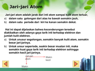 Jari-jari Atom
Jari-jari atom adalah jarak dari inti atom sampai kulit atom terluar,
a) dalam satu golongan dari atas ke bawah semakin jauh,
b) dalam satu periode dari kiri ke kanan semakin dekat.
Hal ini dapat dijelaskan bahwa kecenderungan tersebut
diakibatkan oleh adanya gaya tarik inti terhadap elektron dan
jumlah kulit elektron.
a) Untuk unusur segolongan, semakin banyak kulit atom, semakin
besar jari-jarinya.
b) Untuk unsur seperiode, seakin besar muatan inti, maka
semakin kuat gaya tarik inti terhadap elektron sehingga
semakin kecil jari-jarinya.
Jari-jari
atom
Makin
kecil
Makin
besar
 