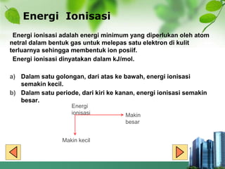 Energi Ionisasi
Energi ionisasi adalah energi minimum yang diperlukan oleh atom
netral dalam bentuk gas untuk melepas satu elektron di kulit
terluarnya sehingga membentuk ion posiif.
Energi ionisasi dinyatakan dalam kJ/mol.
a) Dalam satu golongan, dari atas ke bawah, energi ionisasi
semakin kecil.
b) Dalam satu periode, dari kiri ke kanan, energi ionisasi semakin
besar.
Energi
ionisasi Makin
besar
Makin kecil
 