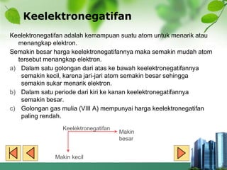 Keelektronegatifan
Keelektronegatifan adalah kemampuan suatu atom untuk menarik atau
menangkap elektron.
Semakin besar harga keelektronegatifannya maka semakin mudah atom
tersebut menangkap elektron.
a) Dalam satu golongan dari atas ke bawah keelektronegatifannya
semakin kecil, karena jari-jari atom semakin besar sehingga
semakin sukar menarik elektron.
b) Dalam satu periode dari kiri ke kanan keelektronegatifannya
semakin besar.
c) Golongan gas mulia (VIII A) mempunyai harga keelektronegatifan
paling rendah.
Keelektronegatifan
Makin
besar
Makin kecil
 