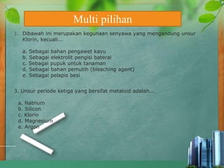 1. Dibawah ini merupakan kegunaan senyawa yang mengandung unsur
Klorin, kecuali...
a. Sebagai bahan pengawet kayu
b. Sebagai elektrolit pengisi baterai
c. Sebagai pupuk untuk tanaman
d. Sebagai bahan pemutih (bleaching agent)
e. Sebagai pelapis besi
3. Unsur periode ketiga yang bersifat metaloid adalah...
a. Natrium
b. Silicon
c. Klorin
d. Magnesium
e. Argon
Multi pilihan
 