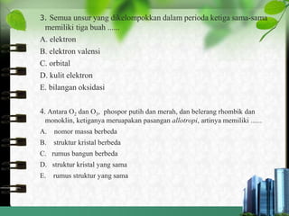 3. Semua unsur yang dikelompokkan dalam perioda ketiga sama-sama
memiliki tiga buah ......
A. elektron
B. elektron valensi
C. orbital
D. kulit elektron
E. bilangan oksidasi
4. Antara O2 dan O3, phospor putih dan merah, dan belerang rhombik dan
monoklin, ketiganya meruapakan pasangan allotropi, artinya memiliki ......
A. nomor massa berbeda
B. struktur kristal berbeda
C. rumus bangun berbeda
D. struktur kristal yang sama
E. rumus struktur yang sama
 