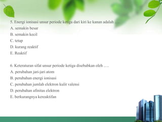 5. Energi ionisasi unsur periode ketiga dari kiri ke kanan adalah ….
A. semakin besar
B. semakin kecil
C. tetap
D. kurang reaktif
E. Reaktif
6. Keteraturan sifat unsur periode ketiga disebabkan oleh ….
A. perubahan jari-jari atom
B. perubahan energi ionisasi
C. perubahan jumlah elektron kulit valensi
D. perubahan afinitas elektron
E. berkurangnya kereaktifan
 