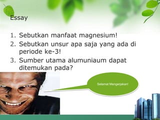 Essay
1. Sebutkan manfaat magnesium!
2. Sebutkan unsur apa saja yang ada di
periode ke-3!
3. Sumber utama alumuniaum dapat
ditemukan pada?
Selamat Mengerjakan!
 