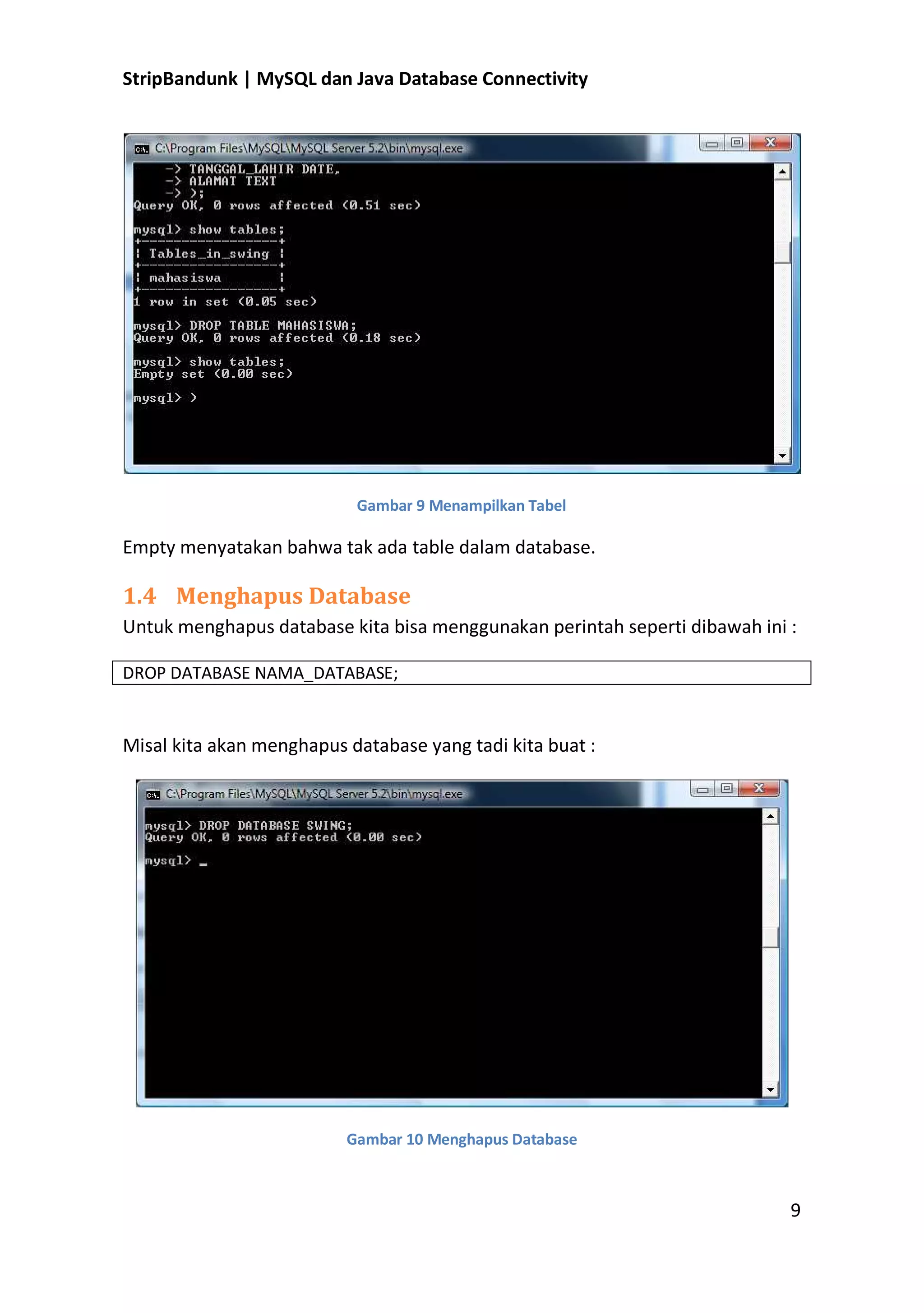 StripBandunk | MySQL dan Java Database Connectivity

Gambar 9 Menampilkan Tabel

Empty menyatakan bahwa tak ada table dalam database.

1.4 Menghapus Database
Untuk menghapus database kita bisa menggunakan perintah seperti dibawah ini :
DROP DATABASE NAMA_DATABASE;

Misal kita akan menghapus database yang tadi kita buat :

Gambar 10 Menghapus Database

9

 