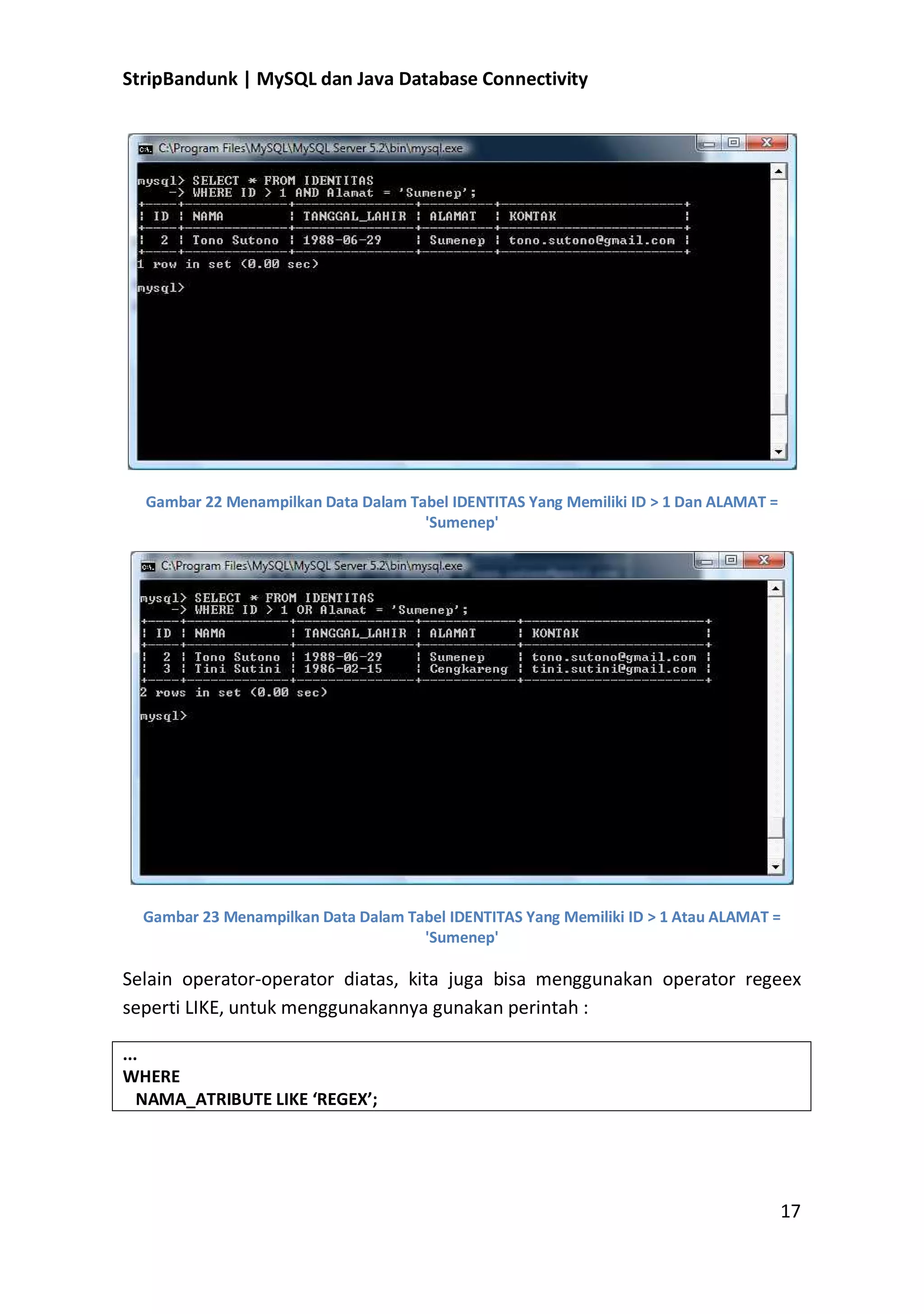 StripBandunk | MySQL dan Java Database Connectivity

Gambar 22 Menampilkan Data Dalam Tabel IDENTITAS Yang Memiliki ID &gt; 1 Dan ALAMAT =
&#x27;Sumenep&#x27;

Gambar 23 Menampilkan Data Dalam Tabel IDENTITAS Yang Memiliki ID &gt; 1 Atau ALAMAT =
&#x27;Sumenep&#x27;

Selain operator-operator diatas, kita juga bisa menggunakan operator regeex
seperti LIKE, untuk menggunakannya gunakan perintah :
...
WHERE
NAMA_ATRIBUTE LIKE ͚REGEX͛;

17

 
