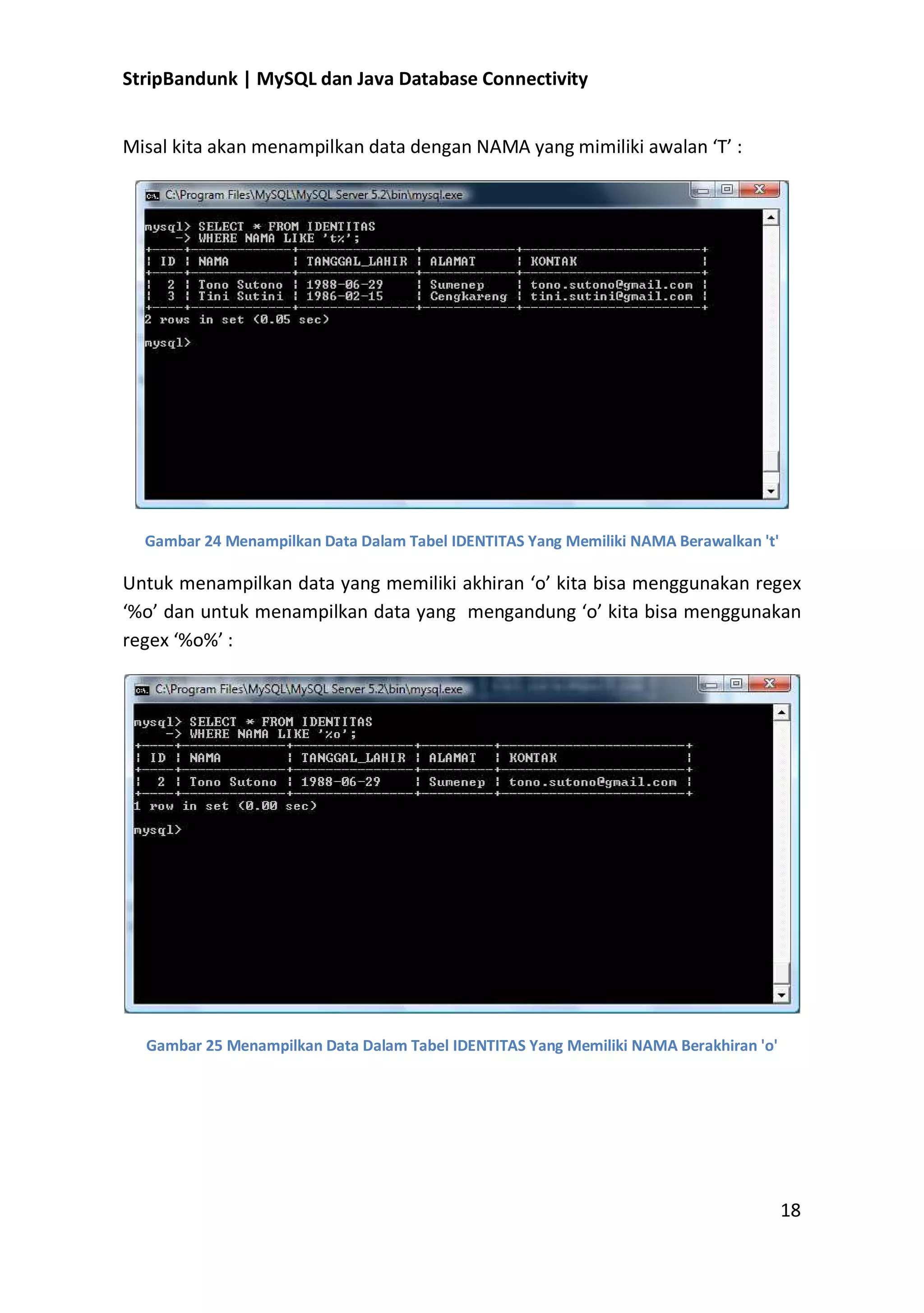 StripBandunk | MySQL dan Java Database Connectivity
Misal kita akan menampilkan data dengan NAMA yang mimiliki awalan ͚T͛ :

Gambar 24 Menampilkan Data Dalam Tabel IDENTITAS Yang Memiliki NAMA Berawalkan &#x27;t&#x27;

Untuk menampilkan data yang memiliki akhiran ͚o͛ kita bisa menggunakan regex
͚%o͛ dan untuk menampilkan data yang mengandung ͚o͛ kita bisa menggunakan
regex ͚%o%͛ :

Gambar 25 Menampilkan Data Dalam Tabel IDENTITAS Yang Memiliki NAMA Berakhiran &#x27;o&#x27;

18

 