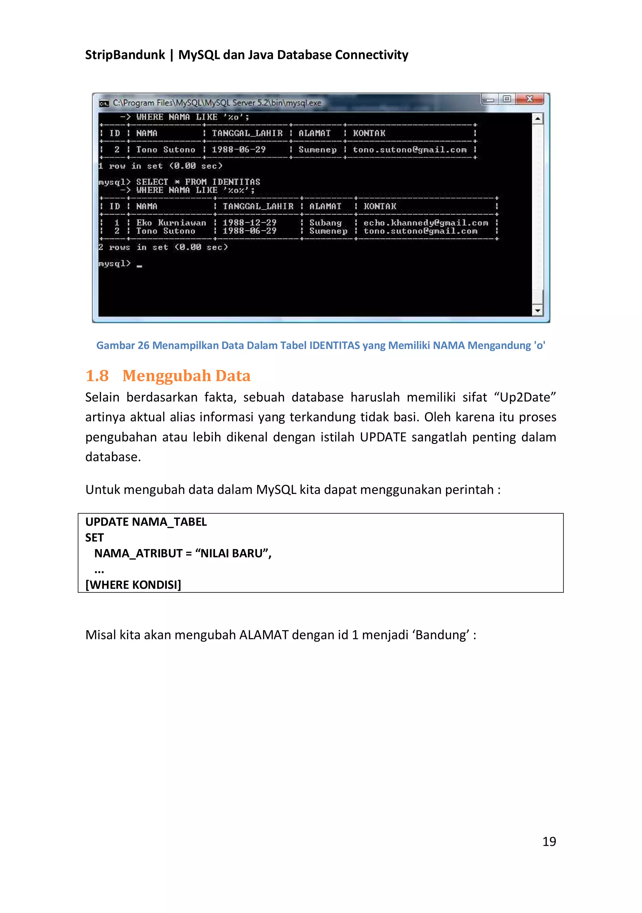 StripBandunk | MySQL dan Java Database Connectivity

Gambar 26 Menampilkan Data Dalam Tabel IDENTITAS yang Memiliki NAMA Mengandung &#x27;o&#x27;

1.8 Menggubah Data
Selain berdasarkan fakta, sebuah database haruslah memiliki sifat ͞Up2Date͟
artinya aktual alias informasi yang terkandung tidak basi. Oleh karena itu proses
pengubahan atau lebih dikenal dengan istilah UPDATE sangatlah penting dalam
database.
Untuk mengubah data dalam MySQL kita dapat menggunakan perintah :
UPDATE NAMA_TABEL
SET
NAMA_ATRIBUT = ͞NILAI BARU͟,
...
[WHERE KONDISI]

Misal kita akan mengubah ALAMAT dengan id 1 menjadi ͚Bandung͛ :

19

 