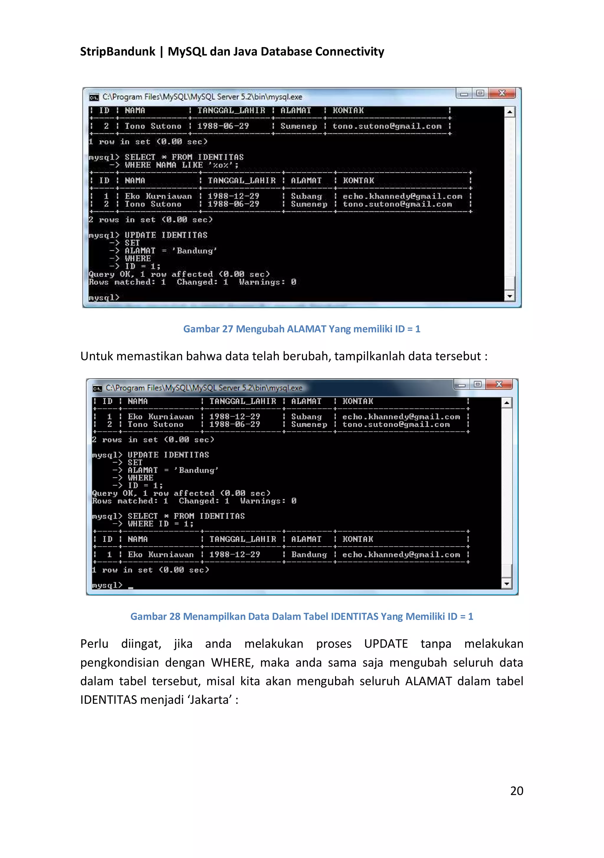 StripBandunk | MySQL dan Java Database Connectivity

Gambar 27 Mengubah ALAMAT Yang memiliki ID = 1

Untuk memastikan bahwa data telah berubah, tampilkanlah data tersebut :

Gambar 28 Menampilkan Data Dalam Tabel IDENTITAS Yang Memiliki ID = 1

Perlu diingat, jika anda melakukan proses UPDATE tanpa melakukan
pengkondisian dengan WHERE, maka anda sama saja mengubah seluruh data
dalam tabel tersebut, misal kita akan mengubah seluruh ALAMAT dalam tabel
IDENTITAS menjadi ͚Jakarta͛ :

20

 