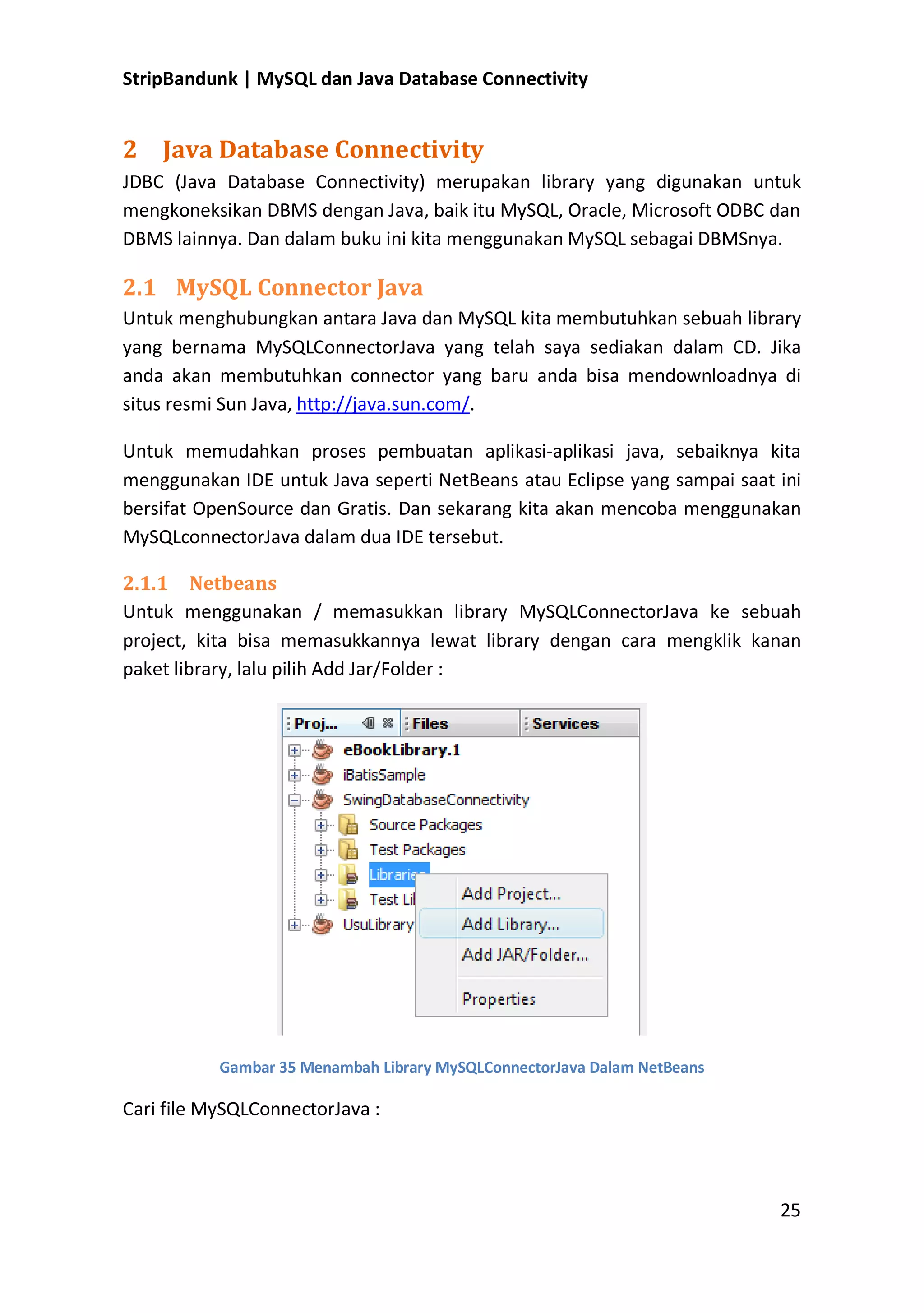 StripBandunk | MySQL dan Java Database Connectivity

2 Java Database Connectivity
JDBC (Java Database Connectivity) merupakan library yang digunakan untuk
mengkoneksikan DBMS dengan Java, baik itu MySQL, Oracle, Microsoft ODBC dan
DBMS lainnya. Dan dalam buku ini kita menggunakan MySQL sebagai DBMSnya.

2.1 MySQL Connector Java
Untuk menghubungkan antara Java dan MySQL kita membutuhkan sebuah library
yang bernama MySQLConnectorJava yang telah saya sediakan dalam CD. Jika
anda akan membutuhkan connector yang baru anda bisa mendownloadnya di
situs resmi Sun Java, http://java.sun.com/.
Untuk memudahkan proses pembuatan aplikasi-aplikasi java, sebaiknya kita
menggunakan IDE untuk Java seperti NetBeans atau Eclipse yang sampai saat ini
bersifat OpenSource dan Gratis. Dan sekarang kita akan mencoba menggunakan
MySQLconnectorJava dalam dua IDE tersebut.
2.1.1 Netbeans
Untuk menggunakan / memasukkan library MySQLConnectorJava ke sebuah
project, kita bisa memasukkannya lewat library dengan cara mengklik kanan
paket library, lalu pilih Add Jar/Folder :

Gambar 35 Menambah Library MySQLConnectorJava Dalam NetBeans

Cari file MySQLConnectorJava :

25

 