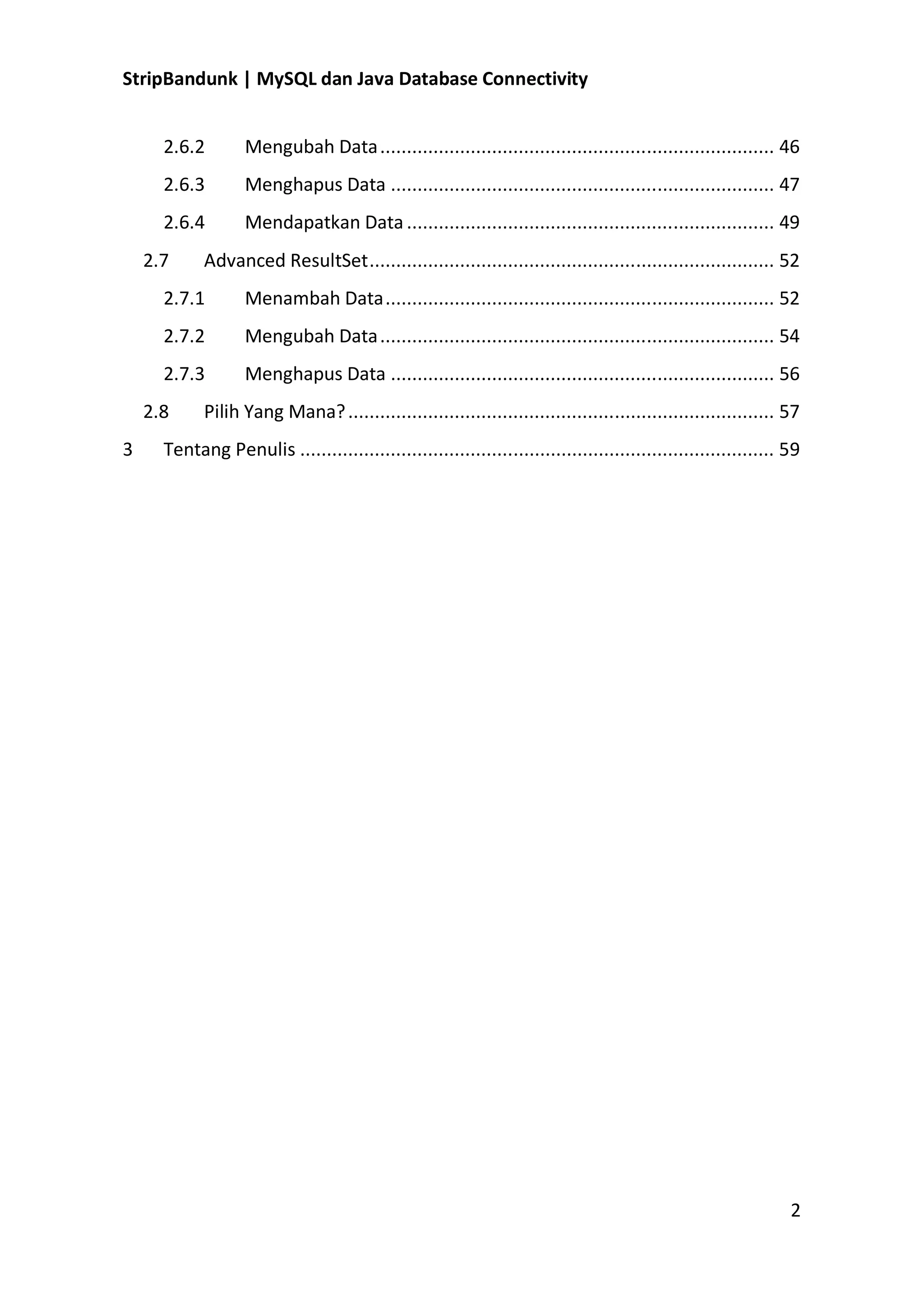 StripBandunk | MySQL dan Java Database Connectivity
2.6.2

Mengubah Data .......................................................................... 46

2.6.3

Menghapus Data ........................................................................ 47

2.6.4

Mendapatkan Data ..................................................................... 49

2.7

Advanced ResultSet ............................................................................ 52

2.7.1

Menambah Data ......................................................................... 52

2.7.2

Mengubah Data .......................................................................... 54

2.7.3

Menghapus Data ........................................................................ 56

2.8
3

Pilih Yang Mana? ................................................................................ 57

Tentang Penulis ......................................................................................... 59

2

 